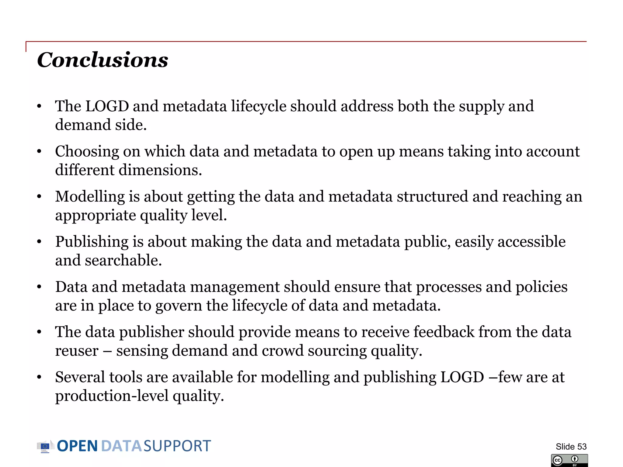 DATASUPPORTOPEN
Conclusions
• The LOGD and metadata lifecycle should address both the supply and
demand side.
• Choosing on which data and metadata to open up means taking into account
different dimensions.
• Modelling is about getting the data and metadata structured and reaching an
appropriate quality level.
• Publishing is about making the data and metadata public, easily accessible
and searchable.
• Data and metadata management should ensure that processes and policies
are in place to govern the lifecycle of data and metadata.
• The data publisher should provide means to receive feedback from the data
reuser – sensing demand and crowd sourcing quality.
• Several tools are available for modelling and publishing LOGD –few are at
production-level quality.
Slide 53
 