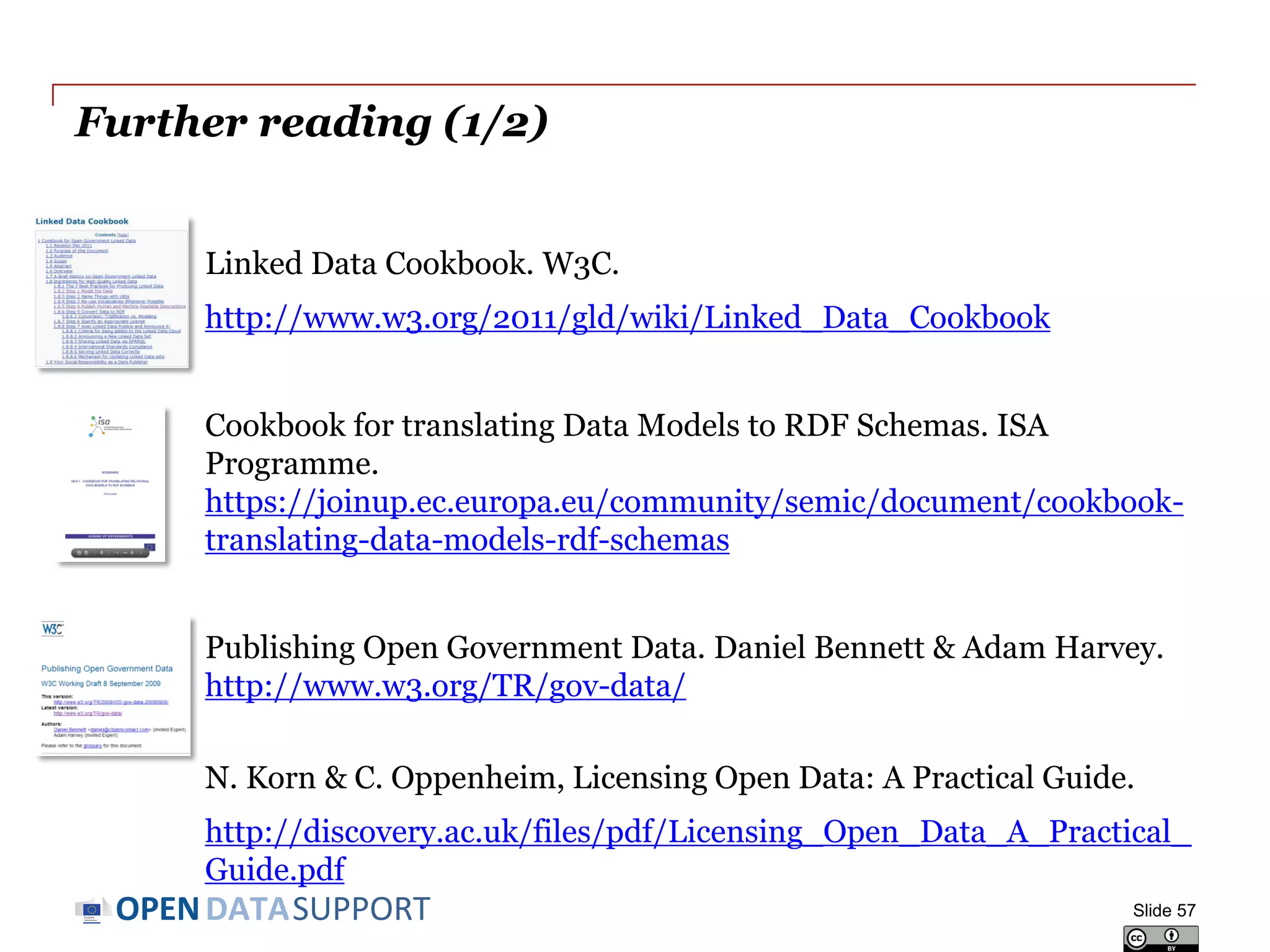 DATASUPPORTOPEN
Further reading (1/2)
Linked Data Cookbook. W3C.
http://www.w3.org/2011/gld/wiki/Linked_Data_Cookbook
Cookbook for translating Data Models to RDF Schemas. ISA
Programme.
https://joinup.ec.europa.eu/community/semic/document/cookbook-
translating-data-models-rdf-schemas
Publishing Open Government Data. Daniel Bennett & Adam Harvey.
http://www.w3.org/TR/gov-data/
N. Korn & C. Oppenheim, Licensing Open Data: A Practical Guide.
http://discovery.ac.uk/files/pdf/Licensing_Open_Data_A_Practical_
Guide.pdf
Slide 57
 