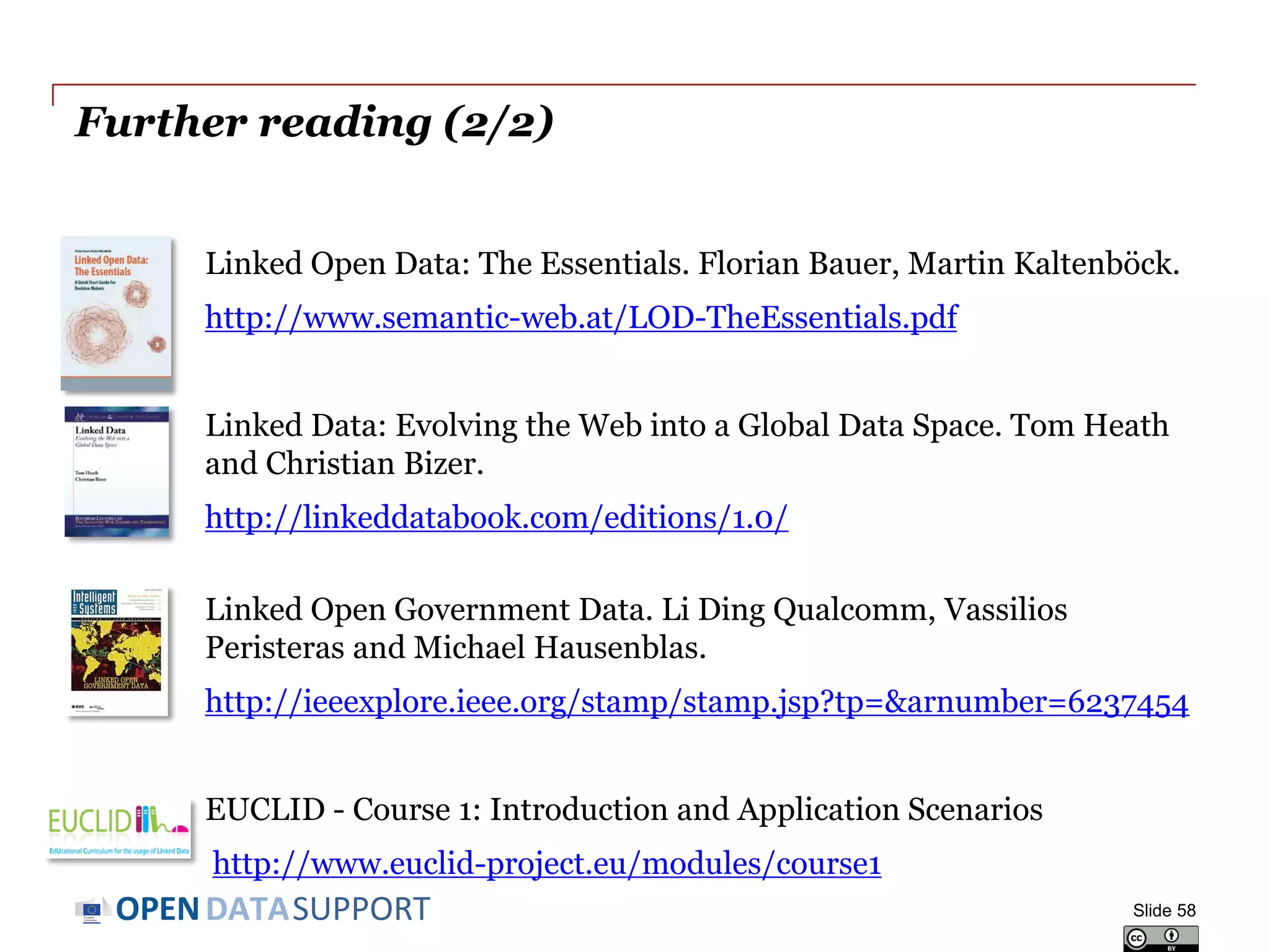DATASUPPORTOPEN
Further reading (2/2)
Linked Open Data: The Essentials. Florian Bauer, Martin Kaltenböck.
http://www.semantic-web.at/LOD-TheEssentials.pdf
Linked Data: Evolving the Web into a Global Data Space. Tom Heath
and Christian Bizer.
http://linkeddatabook.com/editions/1.0/
Linked Open Government Data. Li Ding Qualcomm, Vassilios
Peristeras and Michael Hausenblas.
http://ieeexplore.ieee.org/stamp/stamp.jsp?tp=&arnumber=6237454
EUCLID - Course 1: Introduction and Application Scenarios
http://www.euclid-project.eu/modules/course1
Slide 58
 
