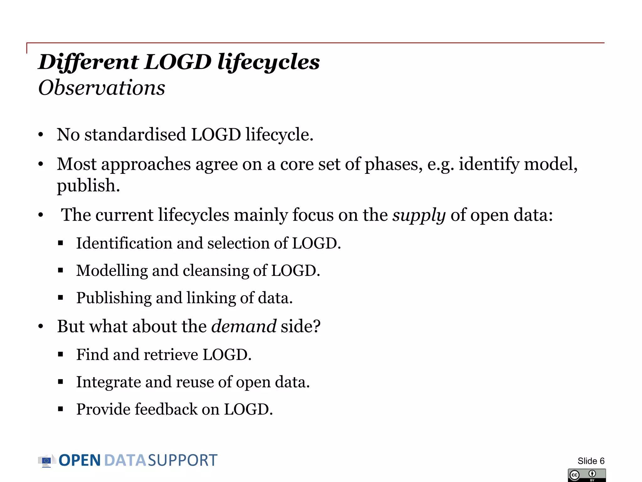 DATASUPPORTOPEN
Different LOGD lifecycles
Observations
• No standardised LOGD lifecycle.
• Most approaches agree on a core set of phases, e.g. identify model,
publish.
• The current lifecycles mainly focus on the supply of open data:
 Identification and selection of LOGD.
 Modelling and cleansing of LOGD.
 Publishing and linking of data.
• But what about the demand side?
 Find and retrieve LOGD.
 Integrate and reuse of open data.
 Provide feedback on LOGD.
Slide 6
 