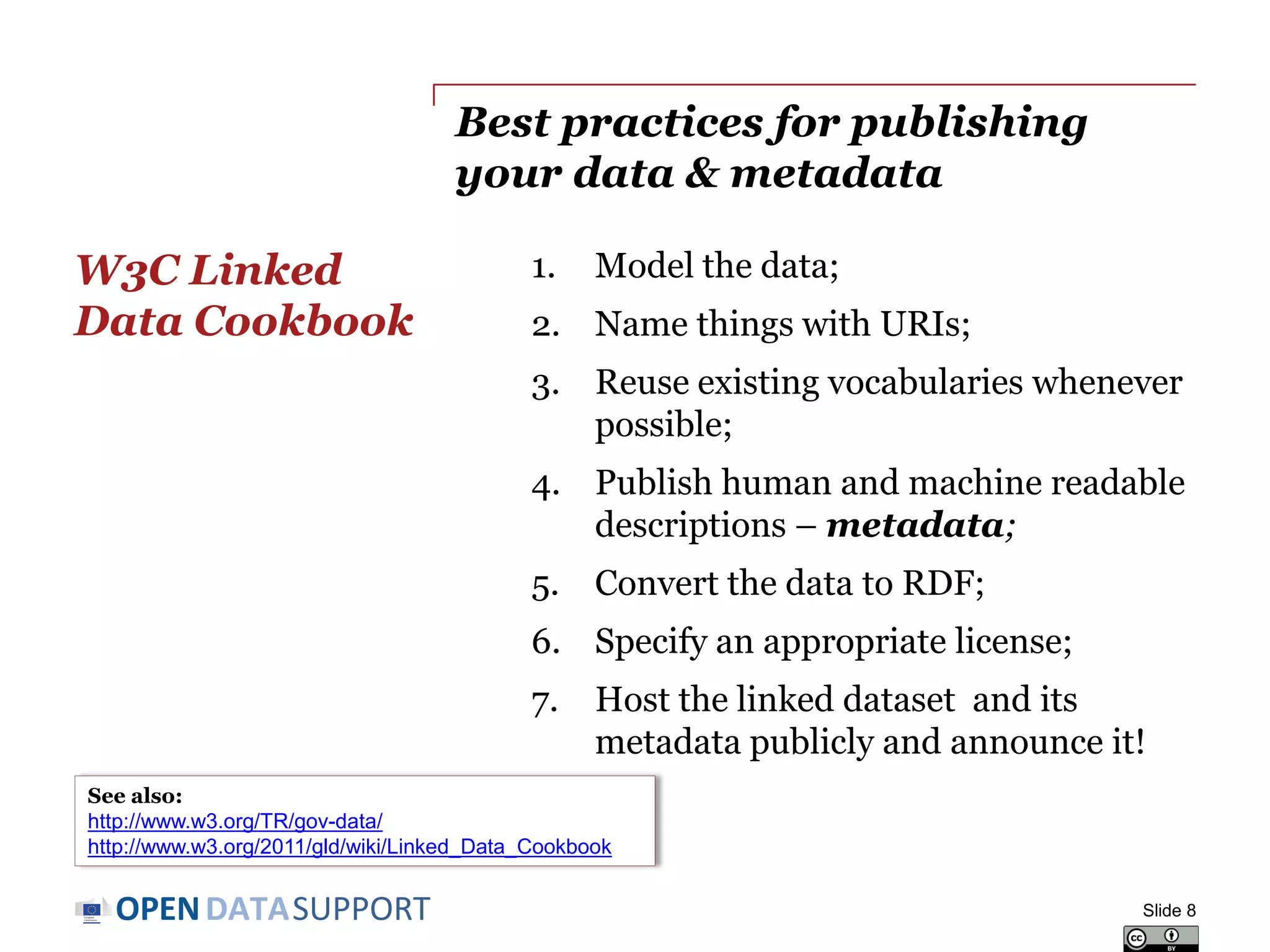DATASUPPORTOPEN
Best practices for publishing
your data & metadata
1. Model the data;
2. Name things with URIs;
3. Reuse existing vocabularies whenever
possible;
4. Publish human and machine readable
descriptions – metadata;
5. Convert the data to RDF;
6. Specify an appropriate license;
7. Host the linked dataset and its
metadata publicly and announce it!
W3C Linked
Data Cookbook
Slide 8
See also:
http://www.w3.org/TR/gov-data/)
http://www.w3.org/2011/gld/wiki/Linked_Data_Cookbook
 