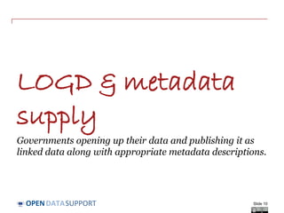 DATASUPPORTOPEN
LOGD & metadata
supply
Governments opening up their data and publishing it as
linked data along with appropriate metadata descriptions.
Slide 10
 