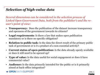 DATASUPPORTOPEN
Selection of high-value data
Several dimensions can be considered in the selection process of
Linked Open Government Data, both from the publisher’s and the re-
user’s point of view:
• Transparency: Does the publication of the dataset increase transparency
and openness of the government towards its citizens?
• Legal requirements: Is there a law that makes open publication
mandatory or is there no specific obligation?
• Relation to public task: Is the data the direct result of the primary public
task of government or is it a product of a non-essential activity?
• Current status of open publication: Is the data already openly available
or does it still need to be opened up?
• Type of value: Is the data useful for social engagement or does it have
commercial value?
• Audience: Is the data primarily intended for the public or is it primarily
aimed at back-office integration?
Slide 11
 