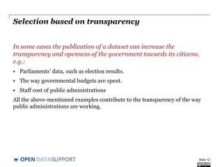 DATASUPPORTOPEN
Selection based on transparency
In some cases the publication of a dataset can increase the
transparency and openness of the government towards its citizens,
e.g.:
• Parliaments’ data, such as election results.
• The way governmental budgets are spent.
• Staff cost of public administrations
All the above-mentioned examples contribute to the transparency of the way
public administrations are working.
Slide 12
 