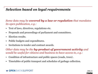 DATASUPPORTOPEN
Selection based on legal requirements
Some data may be covered by a law or regulation that mandates
its open publication, e.g.:
• Text of laws, directives, regulations etc.
• Proposals and proceedings of parliament and committees.
• Election results.
• Public budgets and expenditures.
• Invitations to tender and contract awards.
Other data may be the by-product of government activity and
would be useful for citizens and business to have access to, e.g.:
• Condition of infrastructure and public spaces (roads, trees) .
• Timetables of public transport and schedules of garbage collection.
Slide 13
 