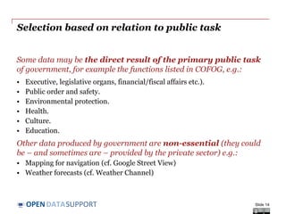 DATASUPPORTOPEN
Selection based on relation to public task
Some data may be the direct result of the primary public task
of government, for example the functions listed in COFOG, e.g.:
• Executive, legislative organs, financial/fiscal affairs etc.).
• Public order and safety.
• Environmental protection.
• Health.
• Culture.
• Education.
Other data produced by government are non-essential (they could
be – and sometimes are – provided by the private sector) e.g.:
• Mapping for navigation (cf. Google Street View)
• Weather forecasts (cf. Weather Channel)
Slide 14
 