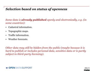 DATASUPPORTOPEN
Selection based on status of openness
Some data is already published openly and electronically, e.g. (in
some countries):
• Cadastral information.
• Topographic maps.
• Traffic information.
• Weather forecasts.
Other data may still be hidden from the public (maybe because it is
hard to publish or includes personal data, sensitive data or is partly
subject to third-party licensing).
Slide 15
 