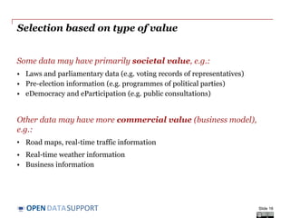 DATASUPPORTOPEN
Selection based on type of value
Some data may have primarily societal value, e.g.:
• Laws and parliamentary data (e.g. voting records of representatives)
• Pre-election information (e.g. programmes of political parties)
• eDemocracy and eParticipation (e.g. public consultations)
Other data may have more commercial value (business model),
e.g.:
• Road maps, real-time traffic information
• Real-time weather information
• Business information
Slide 16
 