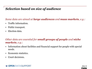 DATASUPPORTOPEN
Selection based on size of audience
Some data are aimed at large audiences and mass markets, e.g.:
• Traffic information.
• Public transport.
• Election data.
Other data are essential for small groups of people and niche
markets, e.g.:
• Information about facilities and financial support for people with special
needs.
• Economic statistics.
• Court decisions.
Slide 18
 