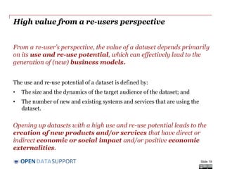 DATASUPPORTOPEN
High value from a re-users perspective
From a re-user’s perspective, the value of a dataset depends primarily
on its use and re-use potential, which can effectively lead to the
generation of (new) business models.
The use and re-use potential of a dataset is defined by:
• The size and the dynamics of the target audience of the dataset; and
• The number of new and existing systems and services that are using the
dataset.
Opening up datasets with a high use and re-use potential leads to the
creation of new products and/or services that have direct or
indirect economic or social impact and/or positive economic
externalities.
Slide 19
 