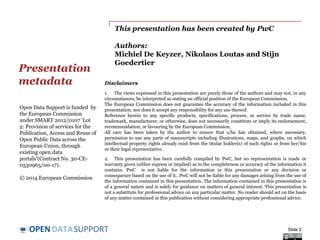 DATASUPPORTOPEN
This presentation has been created by PwC
Authors:
Michiel De Keyzer, Nikolaos Loutas and Stijn
Goedertier
Presentation
metadata
Slide 2
Open Data Support is funded by
the European Commission
under SMART 2012/0107 ‘Lot
2: Provision of services for the
Publication, Access and Reuse of
Open Public Data across the
European Union, through
existing open data
portals’(Contract No. 30-CE-
0530965/00-17).
© 2014 European Commission
Disclaimers
1. The views expressed in this presentation are purely those of the authors and may not, in any
circumstances, be interpreted as stating an official position of the European Commission.
The European Commission does not guarantee the accuracy of the information included in this
presentation, nor does it accept any responsibility for any use thereof.
Reference herein to any specific products, specifications, process, or service by trade name,
trademark, manufacturer, or otherwise, does not necessarily constitute or imply its endorsement,
recommendation, or favouring by the European Commission.
All care has been taken by the author to ensure that s/he has obtained, where necessary,
permission to use any parts of manuscripts including illustrations, maps, and graphs, on which
intellectual property rights already exist from the titular holder(s) of such rights or from her/his
or their legal representative.
2. This presentation has been carefully compiled by PwC, but no representation is made or
warranty given (either express or implied) as to the completeness or accuracy of the information it
contains. PwC is not liable for the information in this presentation or any decision or
consequence based on the use of it.. PwC will not be liable for any damages arising from the use of
the information contained in this presentation. The information contained in this presentation is
of a general nature and is solely for guidance on matters of general interest. This presentation is
not a substitute for professional advice on any particular matter. No reader should act on the basis
of any matter contained in this publication without considering appropriate professional advice.
 