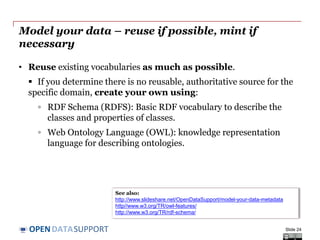DATASUPPORTOPEN
Model your data – reuse if possible, mint if
necessary
• Reuse existing vocabularies as much as possible.
 If you determine there is no reusable, authoritative source for the
specific domain, create your own using:
◦ RDF Schema (RDFS): Basic RDF vocabulary to describe the
classes and properties of classes.
◦ Web Ontology Language (OWL): knowledge representation
language for describing ontologies.
Slide 24
See also:
http://www.slideshare.net/OpenDataSupport/model-your-data-metadata
http//www.w3.org/TR/owl-features/
http://www.w3.org/TR/rdf-schema/
 