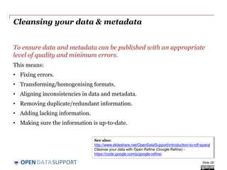 DATASUPPORTOPEN
To ensure data and metadata can be published with an appropriate
level of quality and minimum errors.
This means:
• Fixing errors.
• Transforming/homogenising formats.
• Aligning inconsistencies in data and metadata.
• Removing duplicate/redundant information.
• Adding lacking information.
• Making sure the information is up-to-date.
Cleansing your data & metadata
Slide 28
See also:
http://www.slideshare.net/OpenDataSupport/introduction-to-rdf-sparql
Cleanse your data with Open Refine (Google Refine) -
https://code.google.com/p/google-refine/
 