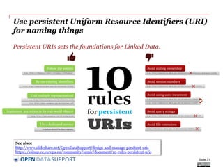 DATASUPPORTOPEN
Use persistent Uniform Resource Identifiers (URI)
for naming things
Slide 31
i.e. independentof the data originator
e.g. http://www.example.com/id/alice_brown
e.g. http://education.data.gov.uk/ministryofeducation/id/school/123456
e.g. http://education.data.gov.uk/doc/school?id=123456
e.g. http://education.data.gov.uk/doc/school/v01/123456
e.g. http://education.data.gov.uk/id/school1/123457
e.g. http://education.data.gov.uk/id/school1/123456
e.g. http://data.example.org/doc/foo/bar.rdf
e.g. http://data.example.org/doc/foo/bar.html
e.g. http://education.data.gov.uk/id/school/123456
e.g. http://{domain}/{type}/{concept}/{reference}
Follow the pattern
Re-useexisting identifiers
Link multiple representations
Implement 303 redirects for real-world objects
Usea dedicated service
Avoid stating ownership
Avoid version numbers
Avoid using auto-increment
Avoid query strings
rules
for persistent
http://education.data.gov.uk/doc/schools/123456.csv
Avoid file extensions
See also:
http://www.slideshare.net/OpenDataSupport/design-and-manage-persitent-uris
https://joinup.ec.europa.eu/community/semic/document/10-rules-persistent-uris
Persistent URIs sets the foundations for Linked Data.
 