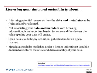 DATASUPPORTOPEN
Licensing your data and metadata is about...
• Informing potential reusers on how the data and metadata can be
(re)used and/or adapted.
• Not associating your data and metadata with licensing
information, is an important barrier for reuse and thus lowers the
value opening your data will create.
• Open data should be, by definition, published under an open
license.
• Metadata should be published under a licence indicating it is public
domain to reinforce the reuse and discoverability of your data.
Slide 32
See also:
http://www.slideshare.net/OpenDataSupport/licence-your-data-metadata
 
