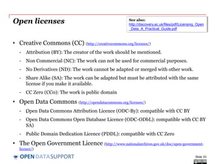 DATASUPPORTOPEN
Open licenses
• Creative Commons (CC) (http://creativecommons.org/licenses/)
- Attribution (BY): The creator of the work should be mentioned.
- Non Commercial (NC): The work can not be used for commercial purposes.
- No Derivatives (ND): The work cannot be adapted or merged with other work.
- Share Alike (SA): The work can be adapted but must be attributed with the same
license if you make it available.
- CC Zero (CC0): The work is public domain
• Open Data Commons (http://opendatacommons.org/licenses/)
- „Open Data Commons Attribution Licence (ODC-By): compatible with CC BY
- Open Data Commons Open Database Licence (ODC-ODbL): compatible with CC BY
SA)
- Public Domain Dedication Licence (PDDL): compatible with CC Zero
• The Open Government Licence (http://www.nationalarchives.gov.uk/doc/open-government-
licence/)
Slide 33
See also:
http://discovery.ac.uk/files/pdf/Licensing_Open
_Data_A_Practical_Guide.pdf
 