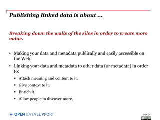 DATASUPPORTOPEN
Publishing linked data is about ...
Breaking down the walls of the silos in order to create more
value.
• Making your data and metadata publically and easily accessible on
the Web.
• Linking your data and metadata to other data (or metadata) in order
to:
 Attach meaning and content to it.
 Give context to it.
 Enrich it.
 Allow people to discover more.
Slide 34
 