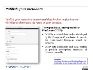 DATASUPPORTOPEN
Publish your metadata
Publish your metadata on a central data broker to give it more
visibility and increase the reuse of your datasets.
Slide 36
See also:
http://www.slideshare.net/OpenDataSupport/pr
omoting-the-re-use-of-open-data-through-odip
The Open Data Interoperability
Platform (ODIP):
• ODIP is a central data broker developed
by the European Commission to enable
the cross-border European search for
datasets.
• ODIP data publishers and data portals
to publish description metadata of
datasets centrally.
 