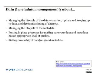 DATASUPPORTOPEN
Data & metadata management is about...
• Managing the lifecycle of the data – creation, update and keeping up
to data, and decommissioning of datasets.
• Managing the lifecycle of the metadata.
• Putting in place processes for making sure your data and metadata
has an appropriate level of quality.
• Stating ownership of data(sets) and metadata.
Slide 37
See also:
http://www.slideshare.net/OpenDataSupport/int
roduction-to-metadata-management
 