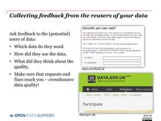DATASUPPORTOPEN
Collecting feedback from the reusers of your data
Ask feedback to the (potential)
users of data:
• Which data do they need.
• How did they use the data.
• What did they think about the
quality.
• Make sure that requests and
fixes reach you – crowdsource
data quality!
Slide 38
data.overheid.nl
data.gov.uk
 