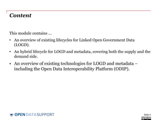 DATASUPPORTOPEN
Content
This module contains ...
• An overview of existing lifecycles for Linked Open Government Data
(LOGD).
• An hybrid lifecycle for LOGD and metadata, covering both the supply and the
demand side.
• An overview of existing technologies for LOGD and metadata –
including the Open Data Interoperability Platform (ODIP).
Slide 4
 