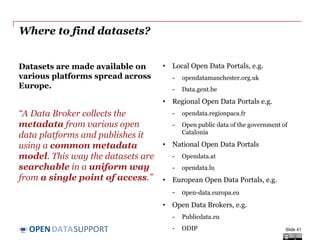 DATASUPPORTOPEN
Where to find datasets?
Datasets are made available on
various platforms spread across
Europe.
“A Data Broker collects the
metadata from various open
data platforms and publishes it
using a common metadata
model. This way the datasets are
searchable in a uniform way
from a single point of access.”
• Local Open Data Portals, e.g.
- opendatamanchester.org.uk
- Data.gent.be
• Regional Open Data Portals e.g.
- opendata.regionpaca.fr
- Open public data of the government of
Catalonia
• National Open Data Portals
- Opendata.at
- opendata.lu
• European Open Data Portals, e.g.
- open-data.europa.eu
• Open Data Brokers, e.g.
- Publicdata.eu
- ODIP Slide 41
 