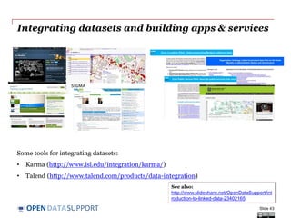 DATASUPPORTOPEN
Integrating datasets and building apps & services
Some tools for integrating datasets:
• Karma (http://www.isi.edu/integration/karma/)
• Talend (http://www.talend.com/products/data-integration)
Slide 43
See also:
http://www.slideshare.net/OpenDataSupport/int
roduction-to-linked-data-23402165
 
