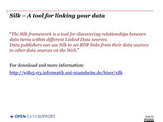 DATASUPPORTOPEN
Silk – A tool for linking your data
“The Silk framework is a tool for discovering relationships between
data items within different Linked Data sources.
Data publishers can use Silk to set RDF links from their data sources
to other data sources on the Web.”
For download and more information:
http://wifo5-03.informatik.uni-mannheim.de/bizer/silk
Slide 52
 