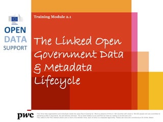 DATA
SUPPORT
OPEN
Training Module 2.1
The Linked Open
Government Data
& Metadata
Lifecycle
PwC firms help organisations and individuals create the value they’re looking for. We’re a network of firms in 158 countries with close to 180,000 people who are committed to
delivering quality in assurance, tax and advisory services. Tell us what matters to you and find out more by visiting us at www.pwc.com.
PwC refers to the PwC network and/or one or more of its member firms, each of which is a separate legal entity. Please see www.pwc.com/structure for further details.
 