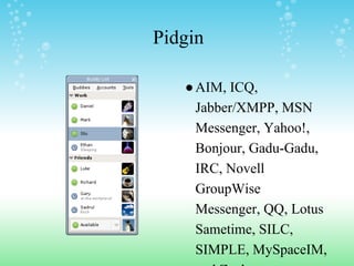 Pidgin
●AIM, ICQ,
Jabber/XMPP, MSN
Messenger, Yahoo!,
Bonjour, Gadu-Gadu,
IRC, Novell
GroupWise
Messenger, QQ, Lotus
Sametime, SILC,
SIMPLE, MySpaceIM,
 