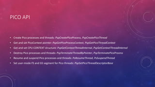 PICO API
• Create Pico processes and threads: PspCreatePicoProcess, PspCreatePicoThread
• Get and set PicoContext pointer: PspGetPicoProcessContext, PspGetPicoThreadContext
• Get and set CPU CONTEXT structure: PspGetContextThreadInternal, PspSetContextThreadInternal
• Destroy Pico processes and threads: PspTerminateThreadByPointer, PspTerminatePicoProcess
• Resume and suspend Pico processes and threads: PsResumeThread, PsSuspendThread
• Set user-mode FS and GS segment for Pico threads: PspSetPicoThreadDescriptorBase
 