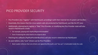 PICO PROVIDER SECURITY
• Pico Providers also “register” with PatchGuard, providing it with their internal list of system call handlers
• Essentially, this means that the Linux system calls are protected by PatchGuard, just like the NT ones
• Additionally, attempting to register a “fake” Pico Provider, or modifying key Pico Provider state will also
result in PatchGuard’s wrath
• For example, playing with PspPicoRegistrationDisabled
• Even if restoring the value back to its original value
• Patching the callbacks (PspPicoProviderRoutines) will also result in detection by PatchGuard
• As seen before, only “core” drivers can be Pico Providers
• Boot Loader enforces that core drivers are signed by Microsoft, and “lxss.sys” is hardcoded inside the code
 