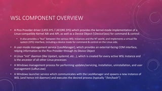 WSL COMPONENT OVERVIEW
• A Pico Provider driver (LXSS.SYS / LXCORE.SYS) which provides the kernel-mode implementation of a
Linux-compatible Kernel ABI and API, as well as a Device Object (Devicelxss) for command & control.
• It also provides a “bus” between the various WSL Instances and the NT world, and implements a virtual file
system (VFS) interface, including a device inode for command & control on the Linux side.
• A user-mode management service (LxssManager), which provides an external-facing COM interface,
relying information to the Pico Provider through its Device Object
• A Linux “init” daemon (like Upstart, systemd, etc…), which is created for every active WSL Instance and
is the ancestor of all other Linux processes
• A Windows management process for performing updates/servicing, installation, uninstallation, and user
management (LxRun.exe)
• A Windows launcher service which communicates with the LxssManager and spawns a new instance of
WSL (and hence init daemon) and executes the desired process (typically “/bin/bash”)
 