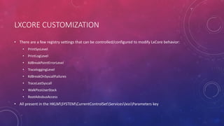 LXCORE CUSTOMIZATION
• There are a few registry settings that can be controlled/configured to modify LxCore behavior:
• PrintSysLevel
• PrintLogLevel
• KdBreakPointErrorLevel
• TraceloggingLevel
• KdBreakOnSyscallFailures
• TraceLastSyscall
• WalkPicoUserStack
• RootAdssbusAccess
• All present in the HKLMSYSTEMCurrentControlSetServiceslxssParameters key
 