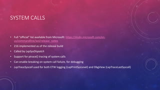 SYSTEM CALLS
• Full “official” list available from Microsoft: https://msdn.microsoft.com/en-
us/commandline/wsl/release_notes
• 216 implemented as of the release build
• Called by LxpSysDispatch
• Support for ptrace() tracing of system calls
• Can enable breaking on system call failure, for debugging
• LxpTraceSyscall used for both ETW logging (LxpPrintSysLevel) and DbgView (LxpTraceLastSyscall)
 