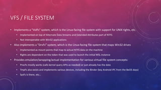 VFS / FILE SYSTEM
• Implements a “VolFs” system, which is the Linux-facing file system with support for UNIX rights, etc.
• Implemented on top of Alternate Data Streams and Extended Attributes part of NTFS
• Not interoperable with Win32 applications
• Also implements a “DrvFs” system, which is the Linux-facing file system that maps Win32 drives
• Implemented as mount points that map to actual NTFS data on the machine
• Rights are dependent on the token that was used to launch the initial WSL instance
• Provides emulation/wrapping/actual implementation for various virtual file system concepts:
• ProcFs mostly works (calls kernel query APIs as needed) or just already has the data
• TmpFs also exists and implements various devices, including the Binder (key Android IPC from the BeOS days)
• SysFs is there, etc…
 