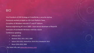 BIO
Vice President of EDR Strategy at CrowdStrike, a security startup
Previously worked at Apple on iOS Core Platform Team
Co-author of Windows Internals 5th and 6th Editions
Reverse engineering NT since 2000 – main kernel developer of ReactOS
Instructor of worldwide Windows Internals classes
Conference speaking:
• Infiltrate 2015
• Blackhat 2016, 2015, 2013, 2008
• SyScan 2015-2012, NoSuchCon 2014-2013, Breakpoint 2012
• Recon 2016-2010, 2006
For more info, see www.alex-ionescu.com
 