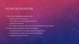 LXCORE INITIALIZATION
• When LxCore initializes (LxInitialize), it first
• Registers itself as a Pico Provider
• Then creates an IRP queue for the IPC mechanism,
• Sets up Event Log tracing,
• And creates its Devicelxss Device Object with the appropriate Security Descriptor
• No other work is performed until IRPs are received
• Create/Close/Cleanup for managing handles to its various entities
• DeviceControl for sending actual command & control requests
• Read/Write for the IPC mechanism
 