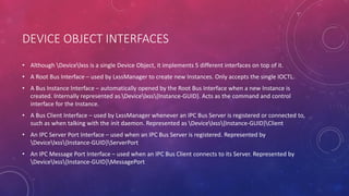 DEVICE OBJECT INTERFACES
• Although Devicelxss is a single Device Object, it implements 5 different interfaces on top of it.
• A Root Bus Interface – used by LxssManager to create new Instances. Only accepts the single IOCTL.
• A Bus Instance Interface – automatically opened by the Root Bus Interface when a new Instance is
created. Internally represented as Devicelxss{Instance-GUID}. Acts as the command and control
interface for the Instance.
• A Bus Client Interface – used by LxssManager whenever an IPC Bus Server is registered or connected to,
such as when talking with the init daemon. Represented as Devicelxss{Instance-GUID}Client
• An IPC Server Port Interface – used when an IPC Bus Server is registered. Represented by
Devicelxss{Instance-GUID}ServerPort
• An IPC Message Port Interface – used when an IPC Bus Client connects to its Server. Represented by
Devicelxss{Instance-GUID}MessagePort
 