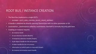 ROOT BUS / INSTANCE CREATION
• The Root Bus implements a single IOCTL:
• 0x22006F = IOCTL_ADSS_CONTROL_DEVICE_CREATE_INSTANCE
• A handle is obtained by directly opening Devicelxss with no other parameter or EA
• LxssInstance::_StartInstance called by LxssInstance::StartSelf is normally the only path here
• Creating an instance requires
• An instance GUID
• A root directory handle (RootFs)
• A temporary directory handle (TmpFs)
• A job object handle for the init process
• A token handle for the init process
• Information on which paths to map with DriveFs
• An instance termination event handle
 