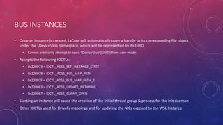 BUS INSTANCES
• Once an instance is created, LxCore will automatically open a handle to its corresponding file object
under the Devicelxss namespace, which will be represented by its GUID
• Cannot arbitrarily attempt to open Devicelxss{GUID} from user-mode
• Accepts the following IOCTLs:
• 0x220073 = IOCTL_ADSS_SET_INSTANCE_STATE
• 0x22007B = IOCTL_ADSS_BUS_MAP_PATH
• 0x22007F = IOCTL_ADSS_BUS_MAP_PATH_2
• 0x220083 = IOCTL_ADSS_UPDATE_NETWORK
• 0x220087 = IOCTL_ADSS_CLIENT_OPEN
• Starting an instance will cause the creation of the initial thread group & process for the init daemon
• Other IOCTLs used for DriveFs mappings and for updating the NICs exposed to the WSL Instance
 