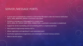 SERVER /MESSAGE PORTS
• A server port is automatically created as a ServerPort file object under the Instance GUID when
IOCTL_ADSS_REGISTER_SERVER is sent from a Bus Client
• Similarly, a message port (MessagePort) is created when
IOCTL_ADSS_IPC_SERVER_WAIT_FOR_CONNECTION is used (and a connection is established)
• Support for all the marshalling and unmarshalling IOCTLs is implemented here
• Also supports map/unmap memory IOCTLs
• Allows registration and signaling of a port-associated event
• And finally registration/unregistration and create/open of shared memory sections
• More in the IPC section…
 