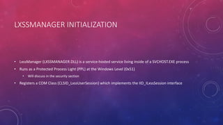LXSSMANAGER INITIALIZATION
• LxssManager (LXSSMANAGER.DLL) is a service-hosted service living inside of a SVCHOST.EXE process
• Runs as a Protected Process Light (PPL) at the Windows Level (0x51)
• Will discuss in the security section
• Registers a COM Class (CLSID_LxssUserSession) which implements the IID_ILxssSession interface
 
