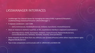 LXSSMANAGER INTERFACES
• LxssManager has internal classes for managing the state of WSL in general (Filesystem::,
LxssNetworking::/LxssLinuxTimezone::LifetimeManager::)
• It exposes LxssSession:: over COM
• GetCurrentInstance(), StartDefaultInstance(), SetState(), QueryState(), InitializeFileSystem()
• Once an instance is started or queried, an IID_ILxssInstance interface is exposed (LxssInstance::)
• GetConfiguration(), GetId(), QueryState(), SetState(), CreateLxProcess(), RegisterAdssBusServer(),
ConnectAdssBusServer(), GetState(), StartSelf(), StopSelf(), GetSuspendState()
• Some requests can be done from any arbitrary user (CreateLxProcess) while others require Admin rights
(RegisterAdssBusServer)
• Two in-box components communicate with it: LXRUN.EXE and BASH.EXE
 
