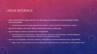 LXRUN INTERFACE
• LxRun (LXRUN.EXE) is responsible for User Management, Installation and Uninstallation of WSL,
Servicing/Updates.
• Functionality exposed through command-line interface: /install, /uninstall, /setdefaultuser, /update
• Uses the lx::helpers::SvcComm class to communicate with LxssManager
• Uses lx::helpers::LxUser to provide user management
• Essentially done by launching the /usr/sbin/usermod, /usr/bin/id, /usr/bin/passwd, /usr/sbin/addgroup,
/usr/sbin/deluser, /usr/sbin/adduser binaries in an invisible WSL Instance
• Users lx::run (DoUpdate, DoInstall, HashFile, InstallCleanup, RemoveFolderStructure, AcquireFile)
• Again, relies on Linux binaries such as /usr/lib/update-notifier/apt-check, /usr/bin/apt, /usr/sbin/update-locale
 