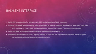 BASH.EXE INTERFACE
• BASH.EXE is responsible for being the Win32-friendly launcher of WSL Instances
• lx::bash::DoLaunch is used to either launch /bin/bash or another binary, if BASH.EXE –c “valid path” was used
• NOTE: BASH.EXE –c “man 2 open” will actually launch “/usr/bin/man” and not “/bin/bash –c /usr/bin/man”
• Launch is done by using the same lx::helpers::SvcComm class as LXRUN.EXE
• Reads the DefaultUid in the user’s registry settings to associate the correct Linux user with which to spawn
• HKCUSoftwareMicrosoftWindowsCurrentVersionLxss
 
