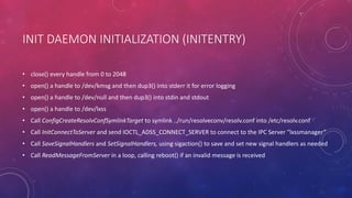 INIT DAEMON INITIALIZATION (INITENTRY)
• close() every handle from 0 to 2048
• open() a handle to /dev/kmsg and then dup3() into stderr it for error logging
• open() a handle to /dev/null and then dup3() into stdin and stdout
• open() a handle to /dev/lxss
• Call ConfigCreateResolvConfSymlinkTarget to symlink ../run/resolveconv/resolv.conf into /etc/resolv.conf
• Call InitConnectToServer and send IOCTL_ADSS_CONNECT_SERVER to connect to the IPC Server “lxssmanager”
• Call SaveSignalHandlers and SetSignalHandlers, using sigaction() to save and set new signal handlers as needed
• Call ReadMessageFromServer in a loop, calling reboot() if an invalid message is received
 