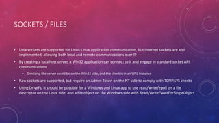 SOCKETS / FILES
• Unix sockets are supported for Linux-Linux application communication, but Internet sockets are also
implemented, allowing both local and remote communications over IP
• By creating a localhost server, a Win32 application can connect to it and engage in standard socket API
communications
• Similarly, the server could be on the Win32 side, and the client is in an WSL Instance
• Raw sockets are supported, but require an Admin Token on the NT side to comply with TCPIP.SYS checks
• Using DriveFs, it should be possible for a Windows and Linux app to use read/write/epoll on a file
descriptor on the Linux side, and a file object on the Windows side with Read/Write/WaitForSingleObject
 