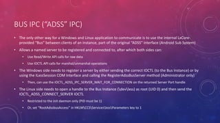 BUS IPC (“ADSS” IPC)
• The only other way for a Windows and Linux application to communicate is to use the internal LxCore-
provided “Bus” between clients of an instance, part of the original “ADSS” interface (Android Sub System)
• Allows a named server to be registered and connected to, after which both sides can:
• Use Read/Write API calls for raw data
• Use IOCTL API calls for marshal/unmarshal operations
• The Windows side needs to register a server by either sending the correct IOCTL (to the Bus Instance) or by
using the ILxssSession COM Interface and calling the RegisterAdssBusServer method (Administrator only)
• Then, can use the IOCTL_ADSS_IPC_SERVER_WAIT_FOR_CONNECTION on the returned Server Port handle
• The Linux side needs to open a handle to the Bus Instance (devlxss) as root (UID 0) and then send the
IOCTL_ADSS_CONNECT_SERVER IOCTL
• Restricted to the init daemon only (PID must be 1)
• Or, set “RootAdssbusAccess” in HKLMCCSServiceslxssParameters key to 1
 