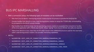 BUS IPC MARSHALLING
• With a connection setup, the following types of metadata can be marshalled
• PIDs from Linux to Win32. Used during process creation by the init process to provide the fork()’ed PID
• Console handles from Win32 to Linux. Used during process creation to setup the TTY/SID after unmarshalling,
to correspond to the Win32 console handles
• Pipe handles from Win32 to Linux. Can be used during process creation to associated the in/out/error handles
of the Linux application with a Win32 pipe handle. Allows “piping” from Linux to Win32, but sadly not exposed.
• Tokens from Win32 to Linux. Overrides the NT token stored in the LXPROCESS structure used for the next fork()
called. Used during process creation, but provides interesting capabilities.
• IOCTLs:
• 0x220097/9B = IOCTL_ADSS_IPC_CONNECTION_MARSHAL/UNMARSHAL_PID
• 0x22009F/A3 = IOCTL_ADSS_IPC_CONNECTION_MARSHAL/UNMARSHAL_HANDLE
• 0x2200A7/AB = IOCTL_ADSS_IPC_CONNECTION_MARSHAL/UNMARSHAL_CONSOLE
• 0x2200AF/B3 = IOCTL_ADSS_IPC_CONNECTION_MARSHAL/UNMARSHAL_FORK_TOKEN
 